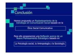 Conclusión

Hemos propuesto un Replanteamiento de la
  Estrategia en Comunicación Social basado en la

              Ética Social Comunicativa


Para ello proponemos una Reflexión acerca de un
  Nuevo Planteamiento Estratégico basado en

 La Psicología social, la Antropología y la Sociología.
 
