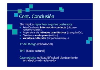 Cont. Conclusión
Ello implica replantear algunos postulados:
n    Relación directa información-conducta (discurso
      narrativo-hábitos),
n    Preponderancia métodos cuantitativos (triangulación),
n    Objetivos a corto plazo (cultivo),
n    Variables culturales (empoderamiento...)

Tª del Riesgo (Psicosocial)

TMT (Socio-cultural)

Caso práctico utilidad/dificultad planteamiento
  estratégico más adecuado.
 