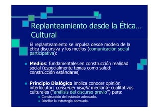 Replanteamiento desde la Ética…
      Cultural
      El replanteamiento se impulsa desde modelo de la
      ética discursiva y los medios (comunicación social
      participativa):

n    Medios: fundamentales en construcción realidad
      social (especialmente temas como salud:
      construcción estándares)

n    Principio Dialógico implica conocer opinión
      interlocutor: consumer insight mediante cualitativos
      culturales (“análisis del discurso previo”) para:
          n    Construcción del estándar adecuado.
          n    Diseñar la estrategia adecuada.
 