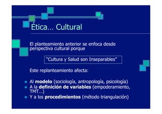 Ética… Cultural

      El planteamiento anterior se enfoca desde
      perspectiva cultural porque

             “Cultura y Salud son Inseparables”

      Este replanteamiento afecta:

n    Al modelo (sociología, antropología, psicología)
n    A la definición de variables (empoderamiento,
      TMT…)
n    Y a los procedimientos (método triangulación)
 