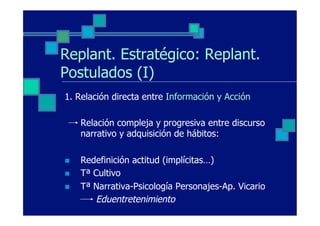 Replant. Estratégico: Replant.
Postulados (I)
1. Relación directa entre Información y Acción

      Relación compleja y progresiva entre discurso
      narrativo y adquisición de hábitos:

n    Redefinición actitud (implícitas…)
n    Tª Cultivo
n    Tª Narrativa-Psicología Personajes-Ap. Vicario
         Eduentretenimiento
 