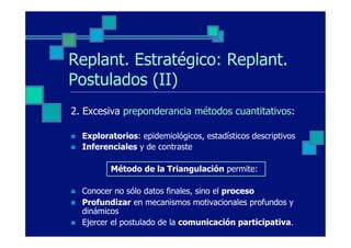 Replant. Estratégico: Replant.
Postulados (II)
2. Excesiva preponderancia métodos cuantitativos:

n    Exploratorios: epidemiológicos, estadísticos descriptivos
n    Inferenciales y de contraste

             Método de la Triangulación permite:

n    Conocer no sólo datos finales, sino el proceso
n    Profundizar en mecanismos motivacionales profundos y
      dinámicos
n    Ejercer el postulado de la comunicación participativa.
 