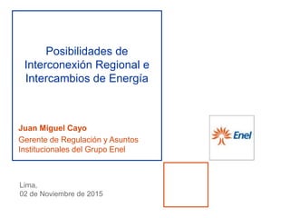 Juan Miguel Cayo
Gerente de Regulación y Asuntos
Institucionales del Grupo Enel
Posibilidades de
Interconexión Regional e
Intercambios de Energía
Lima,
02 de Noviembre de 2015
 