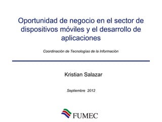 Oportunidad de negocio en el sector de
dispositivos móviles y el desarrollo de
             aplicaciones
       Coordinación de Tecnologías de la Información




                   Kristian Salazar

                     Septiembre 2012
 