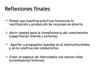 Reflexiones finales 
 Pensar que nuestras prácticas favorecen la 
reutilización y producción de recursos en abierto. 
 Abrir canales para la transferencia del conocimiento 
(capacitación interna y externa). 
 Aportar a propuestas basadas en el multiculturalismo 
y en la construcción colaborativa. 
 Crear un espacio de intercambio con nuevos roles 
(orientadores/tutores). 
 