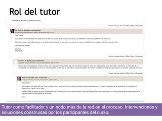 Rol del tutor 
Tutor como facilitador y un nodo más de la red en el proceso. Intervenciones y 
soluciones construidas por los participantes del curso. 
 