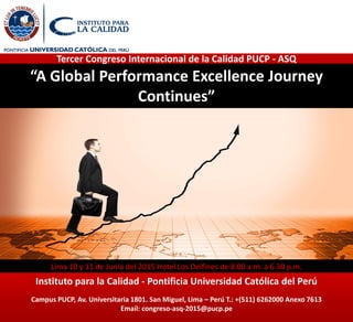 “A Global Performance Excellence Journey
Continues”
Lima 10 y 11 de Junio del 2015 Hotel Los Delfines de 8.00 a.m. a 6.30 p.m.
Instituto para la Calidad - Pontificia Universidad Católica del Perú
Campus PUCP, Av. Universitaria 1801. San Miguel, Lima – Perú T.: +(511) 6262000 Anexo 7613
Email: congreso-asq-2015@pucp.pe
Tercer Congreso Internacional de la Calidad PUCP - ASQ
 