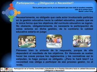 “Da tu primer paso con fe, no es necesario que veas toda la escalera completa,
sólo da tu primer paso”
Martin Luther King
Participación… ¿Obligación o Necesidad?
Necesariamente, es obligado que cada actor involucrado participe
en la gestión educativa hacia la calidad educativa, puesto que es
la única forma que los objetivos del currículo educativo se logren.
No obstante, obligatoriamente, es necesaria la participación de
estos actores en dicha gestión, de lo contrario la calidad
educativa estaría en juego
Piénsese bien la sintaxis de la respuesta, porque de ello
dependerá el resultado de los objetivos. En Venezuela se suelen
hacer las cosas porque los reglamentos y las normativas así lo
estipulan, lo hago porque es obligado. ¿Pero lo haré bien? La
necesidad nos obliga a participar de ese proceso gestor, no al
revés.
Participación de la Familia, Comunidad y Estudiantes en la Gestión Educativa hacia la calidad Educacional
¿Obligación o Necesidad?
 