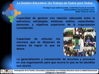 La Gestión Educativa: Un Trabajo de Todos para Todos
“Yo hago lo que usted no puede, y usted hace lo que yo no puedo.
Juntos podemos hacer grandes cosas”
Madre Teresa de Calcuta
Capacidad de generar una relación adecuada entre la
estructura, estrategias, sistemas, estilos, capacidades,
personas, y objetivos superiores de la organización
considerada.
Capacidad de articular los
recursos que se disponen de
manera de lograr lo que se
desea.
La generalización y manutención de recursos y procesos
en una organización para que ocurra lo que se ha decidido
que ocurra.
Participación de la Familia, Comunidad y Estudiantes en la Gestión Educativa hacia la calidad Educacional
¿Obligación o Necesidad?
 