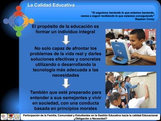 La Calidad Educativa
“Si seguimos haciendo lo que estamos haciendo,
vamos a seguir recibiendo lo que estamos consiguiendo”
Stephen Covey
El propósito de la educación es
formar un individuo integral
No solo capaz de afrontar los
problemas de la vida real y darles
soluciones efectivas y concretas
utilizando o desarrollando la
tecnología más adecuada a las
necesidades
También que esté preparado para
entender a sus semejantes y vivir
en sociedad, con una conducta
basada en principios morales
Participación de la Familia, Comunidad y Estudiantes en la Gestión Educativa hacia la calidad Educacional
¿Obligación o Necesidad?
 