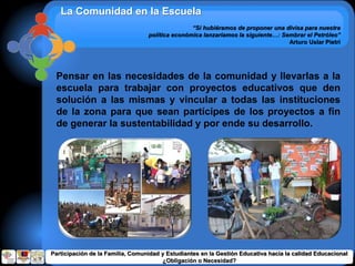La Comunidad en la Escuela
“Si hubiéramos de proponer una divisa para nuestra
política económica lanzaríamos la siguiente…: Sembrar el Petróleo”
Arturo Uslar Pietri
Pensar en las necesidades de la comunidad y llevarlas a la
escuela para trabajar con proyectos educativos que den
solución a las mismas y vincular a todas las instituciones
de la zona para que sean partícipes de los proyectos a fin
de generar la sustentabilidad y por ende su desarrollo.
Participación de la Familia, Comunidad y Estudiantes en la Gestión Educativa hacia la calidad Educacional
¿Obligación o Necesidad?
 