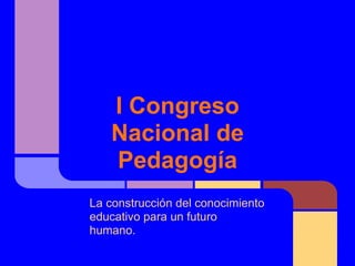 I Congreso
   Nacional de
   Pedagogía
La construcción del conocimiento
educativo para un futuro
humano.
 