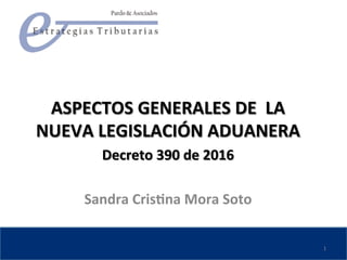  	
  
	
  
ASPECTOS	
  GENERALES	
  DE	
  	
  LA	
  
NUEVA	
  LEGISLACIÓN	
  ADUANERA	
  
Decreto	
  390	
  de	
  2016	
  	
  
	
  
Sandra	
  CrisBna	
  Mora	
  Soto	
  	
  
1	
  
 