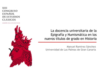 La docencia universitaria de la
   Epigrafía y Numismática en los
nuevos títulos de grado en Historia

                 Manuel Ramírez Sánchez
Universidad de Las Palmas de Gran Canaria
 