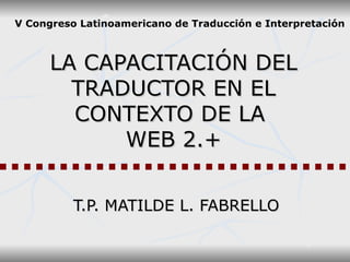 LA CAPACITACIÓN DEL TRADUCTOR EN EL CONTEXTO DE LA  WEB 2.+ T.P. MATILDE L. FABRELLO V Congreso Latinoamericano de Traducción e Interpretación 