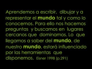 Aprendemos a escribir,  dibujar y a representar el  mundo  tal y como lo conocemos. Para ello nos hacemos preguntas  y buscamos en  lugares cercanos que  dominamos. Lo  que llegamos a saber del  mundo , de nuestro   mundo , estará influenciado por las herramientas  que disponemos.  Eisner 1998 (p.291) 