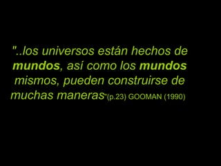 "..los universos están hechos de  mundos , así como los  mundos  mismos, pueden construirse de muchas maneras "(p.23) GOOMAN (1990)   