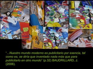 “ ... Nuestro mundo moderno es publicitario por esencia, tal como es, se diría que inventado nada más que para publicitarlo en otro mundo ” (p.32) BAUDRILLARD, J. (2006).  