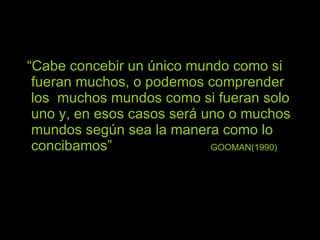 “ Cabe concebir un único mundo como si fueran muchos, o podemos comprender los  muchos mundos como si fueran solo uno y, en esos casos será uno o muchos mundos según sea la manera como lo concibamos”  GOOMAN(1990) 