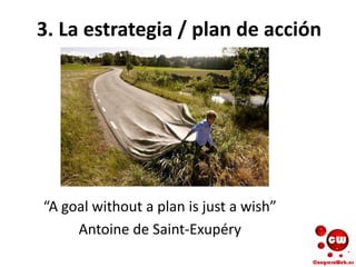 3. La estrategia / plan de acción
“A goal without a plan is just a wish”
Antoine de Saint-Exupéry
 