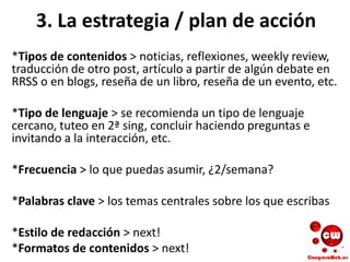 3. La estrategia / plan de acción
*Tipos de contenidos > noticias, reflexiones, weekly review,
traducción de otro post, artículo a partir de algún debate en
RRSS o en blogs, reseña de un libro, reseña de un evento, etc.
*Tipo de lenguaje > se recomienda un tipo de lenguaje
cercano, tuteo en 2ª sing, concluir haciendo preguntas e
invitando a la interacción, etc.
*Frecuencia > lo que puedas asumir, ¿2/semana?
*Palabras clave > los temas centrales sobre los que escribas
*Estilo de redacción > next!
*Formatos de contenidos > next!
 