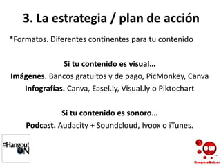 3. La estrategia / plan de acción
*Formatos. Diferentes continentes para tu contenido
Si tu contenido es visual…
Imágenes. Bancos gratuitos y de pago, PicMonkey, Canva
Infografías. Canva, Easel.ly, Visual.ly o Piktochart
Si tu contenido es sonoro…
Podcast. Audacity + Soundcloud, Ivoox o iTunes.
 