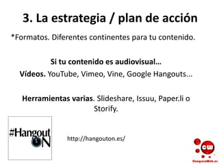 3. La estrategia / plan de acción
*Formatos. Diferentes continentes para tu contenido.
Si tu contenido es audiovisual…
Vídeos. YouTube, Vimeo, Vine, Google Hangouts...
Herramientas varias. Slideshare, Issuu, Paper.li o
Storify.
http://hangouton.es/
 