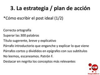 3. La estrategia / plan de acción
*Cómo escribir el post ideal (1/2)
Correcta ortografía
Superar las 300 palabras
Título sugerente, breve y explicativo
Párrafo introductorio que enganche y explicar lo que viene
Párrafos cortos y divididos en epígrafes con sus subtítulos
No leemos, escaneamos. Patrón F.
Destacar en negrita los conceptos más relevantes
 