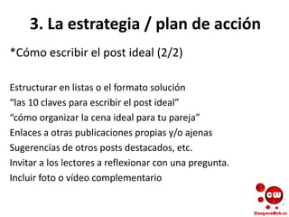 3. La estrategia / plan de acción
*Cómo escribir el post ideal (2/2)
Estructurar en listas o el formato solución
“las 10 claves para escribir el post ideal”
“cómo organizar la cena ideal para tu pareja”
Enlaces a otras publicaciones propias y/o ajenas
Sugerencias de otros posts destacados, etc.
Invitar a los lectores a reflexionar con una pregunta.
Incluir foto o vídeo complementario
 