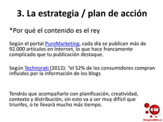 3. La estrategia / plan de acción
*Por qué el contenido es el rey
Según el portal PuroMarketing, cada día se publican más de
92.000 artículos en Internet, lo que hace francamente
complicado que tu publicación destaque.
Según Technorati (2012): “el 52% de los consumidores compran
influidos por la información de los blogs
Tendrás que acompañarlo con planificación, creatividad,
contexto y distribución, sin esto va a ser muy difícil que
triunfes, o te llevará mucho más tiempo.
 