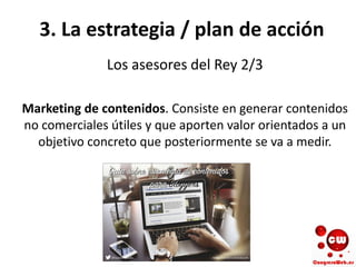 3. La estrategia / plan de acción
Los asesores del Rey 2/3
Marketing de contenidos. Consiste en generar contenidos
no comerciales útiles y que aporten valor orientados a un
objetivo concreto que posteriormente se va a medir.
 
