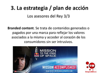 3. La estrategia / plan de acción
Los asesores del Rey 3/3
Branded content. Se trata de contenidos generados o
pagados por una marca para reflejar los valores
asociados a la misma y acceder al corazón de los
consumidores sin ser intrusivos.
 