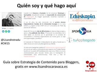 Quién soy y qué hago aquí
Guía sobre Estrategia de Contenido para Bloggers,
gratis en www.lisandrocaravaca.es
@Lisandrotradu
#CW15
 