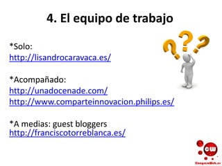 4. El equipo de trabajo
*Solo:
http://lisandrocaravaca.es/
*Acompañado:
http://unadocenade.com/
http://www.comparteinnovacion.philips.es/
*A medias: guest bloggers
http://franciscotorreblanca.es/
 