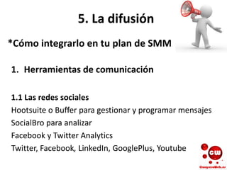 5. La difusión
1. Herramientas de comunicación
1.1 Las redes sociales
Hootsuite o Buffer para gestionar y programar mensajes
SocialBro para analizar
Facebook y Twitter Analytics
Twitter, Facebook, LinkedIn, GooglePlus, Youtube
*Cómo integrarlo en tu plan de SMM
 