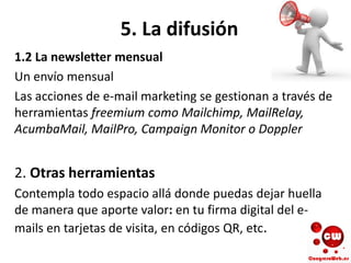 5. La difusión
1.2 La newsletter mensual
Un envío mensual
Las acciones de e-mail marketing se gestionan a través de
herramientas freemium como Mailchimp, MailRelay,
AcumbaMail, MailPro, Campaign Monitor o Doppler
2. Otras herramientas
Contempla todo espacio allá donde puedas dejar huella
de manera que aporte valor: en tu firma digital del e-
mails en tarjetas de visita, en códigos QR, etc.
 