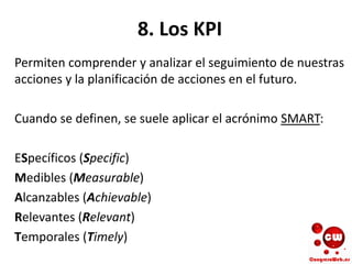 8. Los KPI
Permiten comprender y analizar el seguimiento de nuestras
acciones y la planificación de acciones en el futuro.
Cuando se definen, se suele aplicar el acrónimo SMART:
ESpecíficos (Specific)
Medibles (Measurable)
Alcanzables (Achievable)
Relevantes (Relevant)
Temporales (Timely)
 