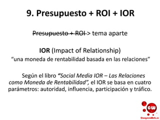 9. Presupuesto + ROI + IOR
Presupuesto + ROI > tema aparte
IOR (Impact of Relationship)
“una moneda de rentabilidad basada en las relaciones”
Según el libro “Social Media IOR – Las Relaciones
como Moneda de Rentabilidad”, el IOR se basa en cuatro
parámetros: autoridad, influencia, participación y tráfico.
 