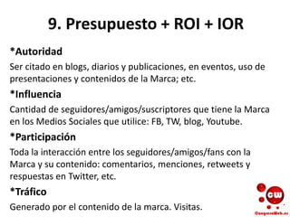 9. Presupuesto + ROI + IOR
*Autoridad
Ser citado en blogs, diarios y publicaciones, en eventos, uso de
presentaciones y contenidos de la Marca; etc.
*Influencia
Cantidad de seguidores/amigos/suscriptores que tiene la Marca
en los Medios Sociales que utilice: FB, TW, blog, Youtube.
*Participación
Toda la interacción entre los seguidores/amigos/fans con la
Marca y su contenido: comentarios, menciones, retweets y
respuestas en Twitter, etc.
*Tráfico
Generado por el contenido de la marca. Visitas.
 