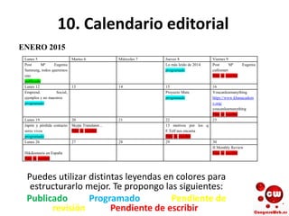 10. Calendario editorial
Puedes utilizar distintas leyendas en colores para
estructurarlo mejor. Te propongo las siguientes:
Publicado Programado Pendiente de
revisión Pendiente de escribir
Lunes 5 Martes 6 Miércoles 7 Jueves 8 Viernes 9
Post Mª Eugenia
Samsung, todos queremos
uno
publicado
Lo más leído de 2014
programado
Post Mª Eugenia
cafésmart
Pdte de escribir
Lunes 12 13 14 15 16
Emprend. Social,
ejemplos y no maestros
programado
Proyecto Mute
programado
Youcanlearnanything
https://www.khanacadem
y.org/
youcanlearnanything
Pdte de escribir
Lunes 19 20 21 22 23
Japón y pérdida contacto
seres vivos
programado
Skype Translator...
Pdte de escribir
13 motivos por los q
F.Telf nos encanta
Pdte de escribir
Lunes 26 27 28 29 30
Hikikomoris en España
Pdte de escribir
II Monthly Review
Pdte de escribir
ENERO 2015
 