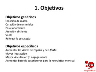 1. Objetivos
Objetivos genéricos
Creación de marca
Curación de contenidos
Posicionamiento
Atención al cliente
Venta
Reforzar la estrategia
Objetivos específicos
Aumentar las visitas de España y de LATAM
Mayor interacción
Mayor vinculación (o engagement)
Aumentar base de suscriptores para la newsletter mensual
 
