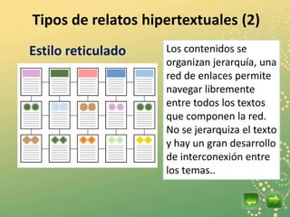 Tipos de relatos hipertextuales (2)
Estilo reticulado   Los contenidos se
                    organizan jerarquía, una
                    red de enlaces permite
                    navegar libremente
                    entre todos los textos
                    que componen la red.
                    No se jerarquiza el texto
                    y hay un gran desarrollo
                    de interconexión entre
                    los temas..
 