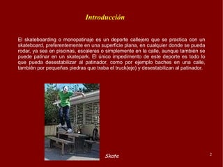 El skateboarding o monopatinaje es un deporte callejero que se practica con un skateboard, preferentemente en una superficie plana, en cualquier donde se pueda rodar, ya sea en piscinas, escaleras o simplemente en la calle, aunque también se puede patinar en un skatepark. El único impedimento de este deporte es todo lo que pueda desestabilizar al patinador, como por ejemplo baches en una calle, también por pequeñas piedras que traba el truck(eje) y desestabilizan al patinador. Introducción 