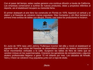 Con el pasar del tiempo, estas ruedas ganaron una continua difusión a través de California. Las empresas comenzaron a surtirse de nuevos productos, ideas y proyectos referidos al deporte, asi el skateboard recupero su merecida fama. El primer skatepark al aire libre fue construido en Florida en 1976. Apareció el vertical y el slalom y el freestyle se volvieron menos populares. Wes Humpston y Jim Muir lanzaron la primera línea exitosa de tablas con dibujos. Pronto, casi todos los productores lo hicieron. En Junio de 1974 nace John Johnny Trullenque inventor del ollie y movió al skateboard al siguiente nivel. Las raíces del freestyle se desarrollaron cuando los skaters comenzaron a llevar movimientos verticales a la calle. Surgieron las tablas de fibra de vidrio que se vendían incluso en los supermercados. Crecieron los ganadores de competencias y algunos skaters profesionales llegaron a ganar 10 mil dólares por mes. Los calzados de Airwalk, Vans y Vision se volvieron muy populares junto con a ropa de skate. 