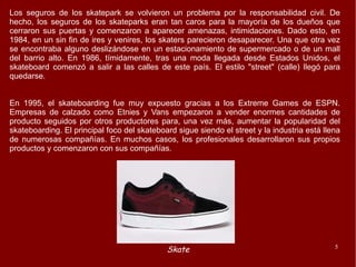 Los seguros de los skatepark se volvieron un problema por la responsabilidad civil. De hecho, los seguros de los skateparks eran tan caros para la mayoría de los dueños que cerraron sus puertas y comenzaron a aparecer amenazas, intimidaciones. Dado esto, en 1984, en un sin fin de ires y venires, los skaters parecieron desaparecer. Una que otra vez se encontraba alguno deslizándose en un estacionamiento de supermercado o de un mall del barrio alto. En 1986, tímidamente, tras una moda llegada desde Estados Unidos, el skateboard comenzó a salir a las calles de este país. El estilo "street" (calle) llegó para quedarse.  En 1995, el skateboarding fue muy expuesto gracias a los Extreme Games de ESPN. Empresas de calzado como Etnies y Vans empezaron a vender enormes cantidades de producto seguidos por otros productores para, una vez más, aumentar la popularidad del skateboarding. El principal foco del skateboard sigue siendo el street y la industria está llena de numerosas compañías. En muchos casos, los profesionales desarrollaron sus propios productos y comenzaron con sus compañías. 