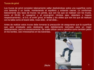 Trucos de grind Los trucos de grind consisten básicamente saltar deslizándose sobre una superficie como una baranda o un borde, manteniendo el equilibrio y evitando caerse. Lo conforman básicamente dos tipos de trucos: los grinds, que son los que se realizan con los trucks, como el 50-50, el nosegrind y el pivot-grind. (Ambos ejes, delantero y trasero respectivamente) ; el 5-0, el smith grind, el feeble y los slides que son los que se realizan con la tabla como el board slide, nose slide , el tail slide... Antes de realizar estos trucos debe tomarse la precaución de asegurarse que la superficie que será empleada para deslizarse esté debidamente lubricada para un mejor deslizamiento, pero no excesivamente. Se suele utilizar cera o parafina como también jabón en los bordes, casi innecesarios en las barandas. 