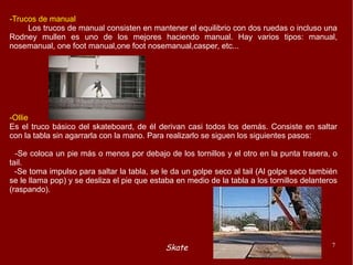 -Trucos de manual Los trucos de manual consisten en mantener el equilibrio con dos ruedas o incluso una Rodney mullen es uno de los mejores haciendo manual. Hay varios tipos: manual, nosemanual, one foot manual,one foot nosemanual,casper, etc... -Ollie Es el truco básico del skateboard, de él derivan casi todos los demás. Consiste en saltar con la tabla sin agarrarla con la mano. Para realizarlo se siguen los siguientes pasos: -Se coloca un pie más o menos por debajo de los tornillos y el otro en la punta trasera, o tail. -Se toma impulso para saltar la tabla, se le da un golpe seco al tail (Al golpe seco también se le llama pop) y se desliza el pie que estaba en medio de la tabla a los tornillos delanteros (raspando). 