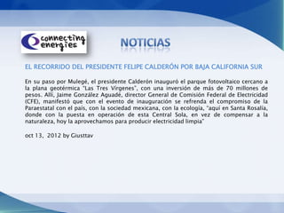 EL RECORRIDO DEL PRESIDENTE FELIPE CALDERÓN POR BAJA CALIFORNIA SUR

En su paso por Mulegé, el presidente Calderón inauguró el parque fotovoltaico cercano a
la plana geotérmica “Las Tres Vírgenes”, con una inversión de más de 70 millones de
pesos. Allí, Jaime González Aguadé, director General de Comisión Federal de Electricidad
(CFE), manifestó que con el evento de inauguración se refrenda el compromiso de la
Paraestatal con el país, con la sociedad mexicana, con la ecología, “aquí en Santa Rosalía,
donde con la puesta en operación de esta Central Sola, en vez de compensar a la
naturaleza, hoy la aprovechamos para producir electricidad limpia”

oct 13, 2012 by Giusttav
 