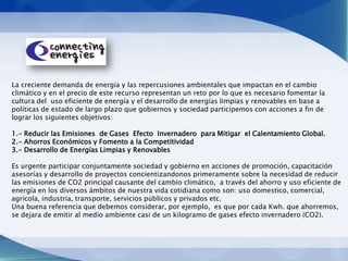 La creciente demanda de energía y las repercusiones ambientales que impactan en el cambio
climático y en el precio de este recurso representan un reto por lo que es necesario fomentar la
cultura del uso eficiente de energía y el desarrollo de energías limpias y renovables en base a
políticas de estado de largo plazo que gobiernos y sociedad participemos con acciones a fin de
lograr los siguientes objetivos:

1.- Reducir las Emisiones de Gases Efecto Invernadero para Mitigar el Calentamiento Global.
2.- Ahorros Económicos y Fomento a la Competitividad
3.- Desarrollo de Energías Limpias y Renovables

Es urgente participar conjuntamente sociedad y gobierno en acciones de promoción, capacitación
asesorías y desarrollo de proyectos concientizandonos primeramente sobre la necesidad de reducir
las emisiones de CO2 principal causante del cambio climático, a través del ahorro y uso eficiente de
energía en los diversos ámbitos de nuestra vida cotidiana como son: uso domestico, comercial,
agrícola, industria, transporte, servicios públicos y privados etc.
Una buena referencia que debemos considerar, por ejemplo, es que por cada Kwh. que ahorremos,
se dejara de emitir al medio ambiente casi de un kilogramo de gases efecto invernadero (CO2).
 