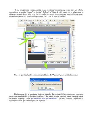 Y me aparece una ventana donde puedo configurar montones de cosas, pero yo solo he
cambiado en la pestaña “Fondo”, el tipo de “ Relleno” a “Mapa de bits” y opté por el relleno que ya
había previamente importado, pero ¡juega con las opciones! Yo recomiendo usar fondos oscuros y
letras claras, pero sobre gustos no hay nada escrito ... eso si, ¡que se lea bien!




       Una vez que he elegido, pinchamos en el botón de “Aceptar” y nos saldrá el mensaje:




       Decimos que si y se usará este fondo en todas las diapositivas (si luego queremos cambiarlo
a una o varias diapositivas, lo podremos hacer). De todas formas, recuerda todos los consejos de
diseño que propongo en la “presentación sobre presentaciones” que está también colgada en la
página (paciencia, que tarda un poco en bajarse).
 